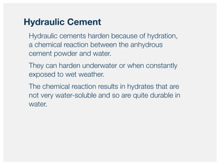 Hydraulic cements harden because of hydration,
a chemical reaction between the anhydrous
cement powder and water.
They can harden underwater or when constantly
exposed to wet weather.
The chemical reaction results in hydrates that are
not very water-soluble and so are quite durable in
water.
Hydraulic Cement
 