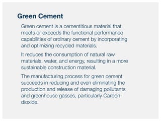 Green cement is a cementitious material that
meets or exceeds the functional performance
capabilities of ordinary cement by incorporating
and optimizing recycled materials.
It reduces the consumption of natural raw
materials, water, and energy, resulting in a more
sustainable construction material.
The manufacturing process for green cement
succeeds in reducing and even eliminating the
production and release of damaging pollutants
and greenhouse gasses, particularly Carbon-
dioxide.
Green Cement
 