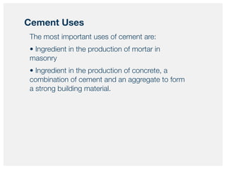 The most important uses of cement are:
• Ingredient in the production of mortar in
masonry
• Ingredient in the production of concrete, a
combination of cement and an aggregate to form
a strong building material.
Cement Uses
 