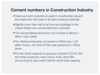 •Twice as much concrete is used in construction around
the world than the total of all other building materials.
•Slightly more than half of all low-rise buildings in the
United States are constructed from concrete.
•The annual global production of concrete is about 5
billion cubic yards.
•The Global production of cement in 2000 was 1.56
billion tones, one-third of this was produced in China
alone.
•For the world capacity to produce cement in 2010, the
top three producers were China, India, and USA
accounting for just under half the world total capacity.
Cement numbers in Construction Industry
 