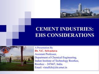 CEMENT INDUSTRIES: 
EHS CONSIDERATIONS 
A Presentation By 
Dr. V.C. Srivastava 
Assistant Professor, 
Department of Chemical Engineering, 
Indian Institute of Technology Roorkee, 
Roorkee – 247667, India. 
Email: vimalfch@iitr.ernet.in 
 