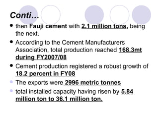 Conti…
 then Fauji cement with 2.1 million tons, being
the next.
 According to the Cement Manufacturers
Association, total production reached 168.3mt
during FY2007/08
 Cement production registered a robust growth of
18.2 percent in FY08
 The exports were 2996 metric tonnes
 total installed capacity having risen by 5.84
million ton to 36.1 million ton.
 