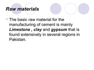 Raw materials
The basic raw material for the
manufacturing of cement is mainly
Limestone , clay and gypsum that is
found extensively in several regions in
Pakistan.
 