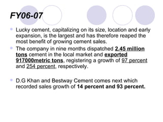 FY06-07
 Lucky cement, capitalizing on its size, location and early
expansion, is the largest and has therefore reaped the
most benefit of growing cement sales.
 The company in nine months dispatched 2.45 million
tons cement in the local market and exported
917000metric tons, registering a growth of 97 percent
and 254 percent, respectively.
 D.G Khan and Bestway Cement comes next which
recorded sales growth of 14 percent and 93 percent.
 