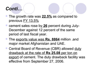 Conti…
 The growth rate was 22.5% as compared to
previous FY 13.5%
 cement sales rose by 26 percent during July-
December against 12 percent of the same
period of last fiscal year.
 The exports value was Rs. 8864 million .and
major market Afghanistan and UAE.
 Central Board of Revenue (CBR) allowed duty
drawback at the rate of Rs 25.08 per ton on
export of cement. The duty drawback facility was
effective from September 27, 2006.
 