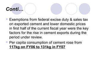 Conti…
 Exemptions from federal excise duty & sales tax
on exported cement and lower domestic prices
in first half of the current fiscal year were the key
factors for the rise in cement exports during the
period under review.
 Per capita consumption of cement rose from
117kg on FY06 to 131kg in FY07
 