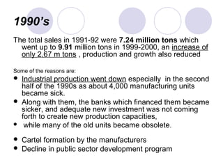 1990’s
The total sales in 1991-92 were 7.24 million tons which
went up to 9.91 million tons in 1999-2000, an increase of
only 2.67 m tons , production and growth also reduced
Some of the reasons are:
 Industrial production went down especially in the second
half of the 1990s as about 4,000 manufacturing units
became sick.
 Along with them, the banks which financed them became
sicker, and adequate new investment was not coming
forth to create new production capacities,
 while many of the old units became obsolete.
 Cartel formation by the manufacturers
 Decline in public sector development program
 