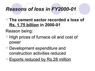 Reasons of loss in FY2000-01
The cement sector recorded a loss of
Rs. 1.75 billion in 2000-01
Reason being:
High prices of furnace oil and cost of
power
Development expenditure and
construction activities reduced
Exports reduced by Rs.28 million
 