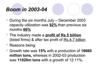 Boom in 2003-04
 During the six months July – December 2003
capacity utilization was 92% than previous six
months 66%
 The industry made a profit of Rs.5 billion
(listed firms) & after tax profit of Rs.4.7 billion
 Reasons being:
 Growth rate was 15% with a production of 18660
million tons, whereas in 2002-03 production
was 11020m tons with a growth of 12.11%.
 