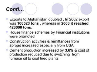 Conti…
 Exports to Afghanistan doubled , In 2002 export
was 106523 tons , whereas in 2003 it reached
423000 tons.
 House finance schemes by Financial institutions
were promoted
 Construction activities & remittances from
abroad increased especially from USA
 Cement production increased by 3.6% & cost of
production reduced due to switching from
furnace oil to coal fired plants
 