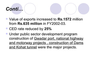 Conti…
 Value of exports increased to Rs.1572 million
from Rs.635 million in FY2002-03.
 CED rate reduced by 25%
 Under public sector development program
construction of Gwadar port, national highway
and motorway projects , construction of Dams
and Kohat tunnel were the major projects.
 