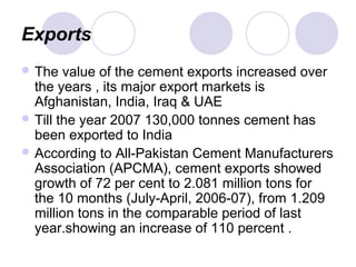 Exports
 The value of the cement exports increased over
the years , its major export markets is
Afghanistan, India, Iraq & UAE
 Till the year 2007 130,000 tonnes cement has
been exported to India
 According to All-Pakistan Cement Manufacturers
Association (APCMA), cement exports showed
growth of 72 per cent to 2.081 million tons for
the 10 months (July-April, 2006-07), from 1.209
million tons in the comparable period of last
year.showing an increase of 110 percent .
 