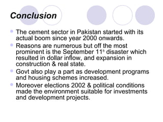 Conclusion
 The cement sector in Pakistan started with its
actual boom since year 2000 onwards.
 Reasons are numerous but off the most
prominent is the September 11th
disaster which
resulted in dollar inflow, and expansion in
construction & real state.
 Govt also play a part as development programs
and housing schemes increased.
 Moreover elections 2002 & political conditions
made the environment suitable for investments
and development projects.
 