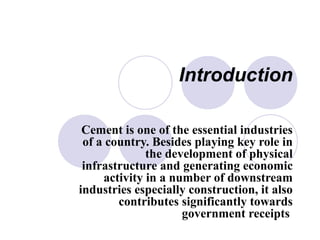 Introduction
Cement is one of the essential industries
of a country. Besides playing key role in
the development of physical
infrastructure and generating economic
activity in a number of downstream
industries especially construction, it also
contributes significantly towards
government receipts
 