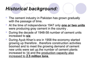 Historical background:
 The cement industry in Pakistan has grown gradually
with the passage of time.
 At the time of independence 1947 only one or two units
were producing gray cement in the country .
 During the decade of 1948-58 number of cement units
increased to six
 During Ayub Khan’s era in 1958 the economy started
growing up therefore , therefore construction activities
boomed and to meet the growing demand of cement
new units were set up.the number of cement plants
increased to 14 and the production capacity also
increased to 2.5 million tons
 