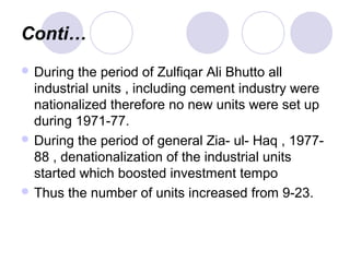 Conti…
 During the period of Zulfiqar Ali Bhutto all
industrial units , including cement industry were
nationalized therefore no new units were set up
during 1971-77.
 During the period of general Zia- ul- Haq , 1977-
88 , denationalization of the industrial units
started which boosted investment tempo
 Thus the number of units increased from 9-23.
 