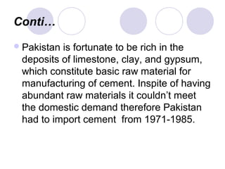 Conti…
Pakistan is fortunate to be rich in the
deposits of limestone, clay, and gypsum,
which constitute basic raw material for
manufacturing of cement. Inspite of having
abundant raw materials it couldn’t meet
the domestic demand therefore Pakistan
had to import cement from 1971-1985.
 