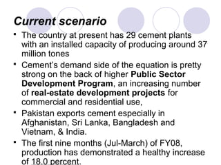 Current scenario
 The country at present has 29 cement plants
with an installed capacity of producing around 37
million tones
 Cement’s demand side of the equation is pretty
strong on the back of higher Public Sector
Development Program, an increasing number
of real-estate development projects for
commercial and residential use,
 Pakistan exports cement especially in
Afghanistan, Sri Lanka, Bangladesh and
Vietnam, & India.
 The first nine months (Jul-March) of FY08,
production has demonstrated a healthy increase
of 18.0 percent.
 
