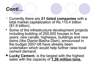 Conti…
 Currently there are 21 listed companies with a
total market capitalization of Rs.115.4 billion
($1.9 billion).
 Some of the infrastructure development projects
including building of 250,000 houses in five
years, new canals, highways, buildings and new
dams (like Diamir-Basha Dam), announced in
the budget 2007-08 have already been
undertaken which would help further raise local
cement demand.
 Lucky Cement, is the largest with the highest
sales with the capacity of 1.26 million tons.
 