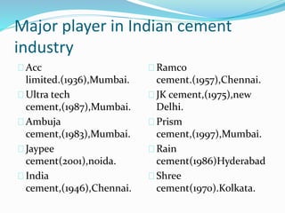 Major player in Indian cement
industry
Acc
limited.(1936),Mumbai.
Ultra tech
cement,(1987),Mumbai.
Ambuja
cement,(1983),Mumbai.
Jaypee
cement(2001),noida.
India
cement,(1946),Chennai.
Ramco
cement.(1957),Chennai.
JK cement,(1975),new
Delhi.
Prism
cement,(1997),Mumbai.
Rain
cement(1986)Hyderabad
Shree
cement(1970).Kolkata.
 