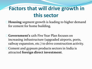 Factors that will drive growth in
this sector
Housing segment growth is leading to higher demand
for cement for home building.
Government’s 12th Five Year Plan focuses on
increasing infrastructure (upgraded airports, ports,
railway expansion, etc.) to drive construction activity.
Cement and gypsum products sectors in India is
attracted foreign direct investment.
 