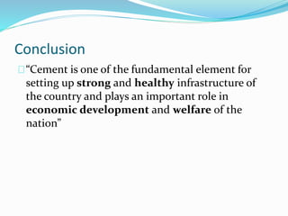 Conclusion
“Cement is one of the fundamental element for
setting up strong and healthy infrastructure of
the country and plays an important role in
economic development and welfare of the
nation”
 
