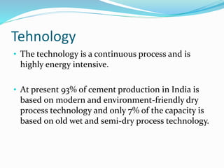 Tehnology
• The technology is a continuous process and is
highly energy intensive.
• At present 93% of cement production in India is
based on modern and environment-friendly dry
process technology and only 7% of the capacity is
based on old wet and semi-dry process technology.
 