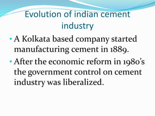 Evolution of indian cement
industry
• A Kolkata based company started
manufacturing cement in 1889.
• After the economic reform in 1980’s
the government control on cement
industry was liberalized.
 