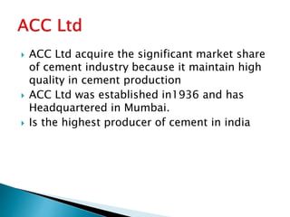  ACC Ltd acquire the significant market share
of cement industry because it maintain high
quality in cement production
 ACC Ltd was established in1936 and has
Headquartered in Mumbai.
 Is the highest producer of cement in india
 