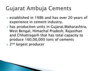  established in 1986 and has over 20 years of
experience in cement industry.
 has production units in Gujarat,Maharashtra,
West Bengal, Himachal Pradesh, Rajasthan
and Chhattisgarh that has total capacity to
produce 160,00,000 tons of cements
 2nd largest producer
 