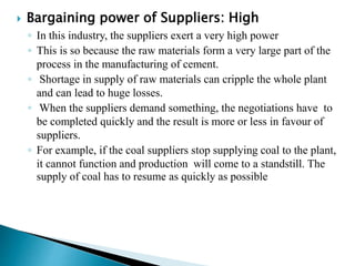  Bargaining power of Suppliers: High
◦ In this industry, the suppliers exert a very high power
◦ This is so because the raw materials form a very large part of the
process in the manufacturing of cement.
◦ Shortage in supply of raw materials can cripple the whole plant
and can lead to huge losses.
◦ When the suppliers demand something, the negotiations have to
be completed quickly and the result is more or less in favour of
suppliers.
◦ For example, if the coal suppliers stop supplying coal to the plant,
it cannot function and production will come to a standstill. The
supply of coal has to resume as quickly as possible. Hence, the
suppliers exert a great amount of influence in the
decisions of the cement manufacturing companies.
 