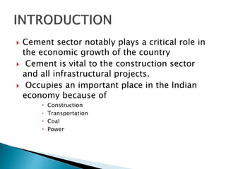  Cement sector notably plays a critical role in
the economic growth of the country
 Cement is vital to the construction sector
and all infrastructural projects.
 Occupies an important place in the Indian
economy because of
 Construction
 Transportation
 Coal
 Power
 