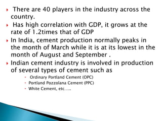  There are 40 players in the industry across the
country.
 Has high correlation with GDP, it grows at the
rate of 1.2times that of GDP
 In India, cement production normally peaks in
the month of March while it is at its lowest in the
month of August and September .
 Indian cement industry is involved in production
of several types of cement such as
 Ordinary Portland Cement (OPC)
 Portland Pozzolana Cement (PPC)
 White Cement, etc…..
 