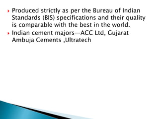  Produced strictly as per the Bureau of Indian
Standards (BIS) specifications and their quality
is comparable with the best in the world.
 Indian cement majors—ACC Ltd, Gujarat
Ambuja Cements ,Ultratech
 