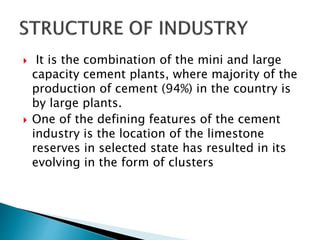  It is the combination of the mini and large
capacity cement plants, where majority of the
production of cement (94%) in the country is
by large plants.
 One of the defining features of the cement
industry is the location of the limestone
reserves in selected state has resulted in its
evolving in the form of clusters
 