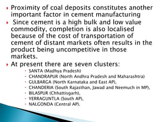  Proximity of coal deposits constitutes another
important factor in cement manufacturing
 Since cement is a high bulk and low value
commodity, completion is also localised
because of the cost of transportation of
cement of distant markets often results in the
product being uncompetitive in those
markets.
 At present there are seven clusters:
 SANTA (Madhya Pradesh)
 CHANDRAPUR (North Andhra Pradesh and Maharashtra)
 GULBARGA (North Karnataka and East AP),
 CHANDERIA (South Rajasthan, Jawad and Neemuch in MP),
 BILASPUR (Chhattisgarh),
 YERRAGUNTLA (South AP),
 NALGONDA (Central AP).
 