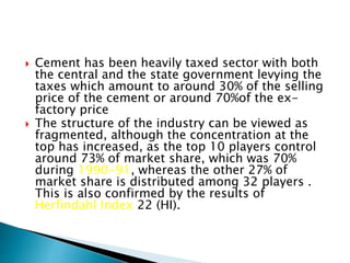  Cement has been heavily taxed sector with both
the central and the state government levying the
taxes which amount to around 30% of the selling
price of the cement or around 70%of the ex-
factory price
 The structure of the industry can be viewed as
fragmented, although the concentration at the
top has increased, as the top 10 players control
around 73% of market share, which was 70%
during 1990-91, whereas the other 27% of
market share is distributed among 32 players .
This is also confirmed by the results of
Herfindahl Index 22 (HI).
 
