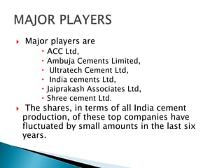  Major players are
 ACC Ltd,
 Ambuja Cements Limited,
 Ultratech Cement Ltd,
 India cements Ltd,
 Jaiprakash Associates Ltd,
 Shree cement Ltd.
 The shares, in terms of all India cement
production, of these top companies have
fluctuated by small amounts in the last six
years.
 
