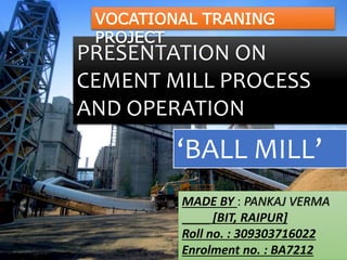 PRESENTATION ON
CEMENT MILL PROCESS
AND OPERATION
‘BALL MILL’
MADE BY : PANKAJ VERMA
[BIT, RAIPUR]
Roll no. : 309303716022
Enrolment no. : BA7212
VOCATIONAL TRANING
PROJECT
 