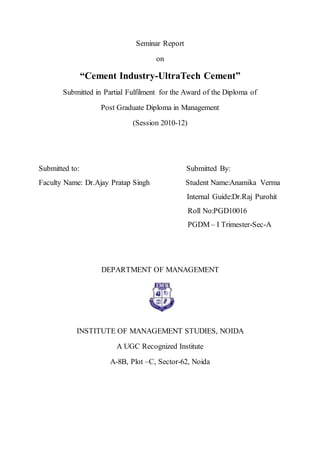 Seminar Report
on
“Cement Industry-UltraTech Cement”
Submitted in Partial Fulfilment for the Award of the Diploma of
Post Graduate Diploma in Management
(Session 2010-12)
Submitted to: Submitted By:
Faculty Name: Dr.Ajay Pratap Singh Student Name:Anamika Verma
Internal Guide:Dr.Raj Purohit
Roll No:PGD10016
PGDM – I Trimester-Sec-A
DEPARTMENT OF MANAGEMENT
INSTITUTE OF MANAGEMENT STUDIES, NOIDA
A UGC Recognized Institute
A-8B, Plot –C, Sector-62, Noida
 