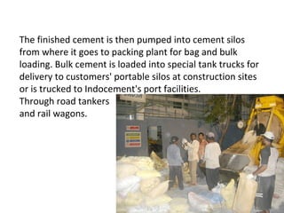 The finished cement is then pumped into cement silos
from where it goes to packing plant for bag and bulk
loading. Bulk cement is loaded into special tank trucks for
delivery to customers' portable silos at construction sites
or is trucked to Indocement's port facilities.
Through road tankers
and rail wagons.
 