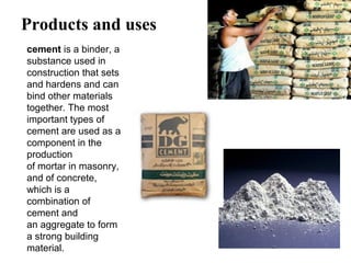 Products and uses
cement is a binder, a 
substance used in 
construction that sets 
and hardens and can 
bind other materials 
together. The most 
important types of 
cement are used as a 
component in the 
production 
of mortar in masonry, 
and of concrete, 
which is a 
combination of 
cement and 
an aggregate to form 
a strong building 
material.
 