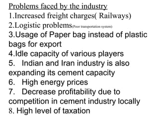 Problems faced by the industry
1.Increased freight charges( Railways)
2.Logistic problems(Poor transportation system)
3.Usage of Paper bag instead of plastic
bags for export
4.Idle capacity of various players
5. Indian and Iran industry is also
expanding its cement capacity
6. High energy prices
7. Decrease profitability due to
competition in cement industry locally
8. High level of taxation
 