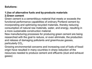Solutions:
1.Use of alternative fuels and by-products materials
2.Green cement
Green cement is a cementitious material that meets or exceeds the
functional performance capabilities of ordinary Portland cement by
incorporating and optimizing recycled materials, thereby reducing
consumption of natural raw materials, water, and energy, resulting in
a more sustainable construction material.
New manufacturing processes for producing green cement are being
researched with the goal to reduce, or even eliminate, the production
and release of damaging pollutants and greenhouse gasses,
particularly CO2.
Growing environmental concerns and increasing cost of fuels of fossil
origin have resulted in many countries in sharp reduction of the
resources needed to produce cement and effluents (dust and exhaust
gases)
 