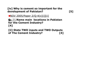 [iv] Why is cement so important for the
development of Pakistan? [5]
NOV 2005/Paper 2/Q:4(c)[i][ii]
Q: [i] Name main locations in Pakistan
for the Cement Industry?
[4]
[ii] State TWO inputs and TWO Outputs
of The Cement Industry? [4]
 