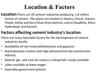 Location & Factors
Location:There are 29 cement industries producing 1.8 million
tonnes of cement. The plants are located in Hazara, Cherat, Jhelum,
Thatta, Kohat and Dera Ghazi Khan districts, and at Daudkhel, Rohri,
Hyderabad, and Karachi.
Factors affecting cement industry’s location
There are many favorable factors for the development of cement
industries locally:
• Availability of raw materials(limestone and gypsum)
• Good domestic market with high demand from the construction
industry
• Natural gas and coal are used as a cheap fuel –easily available
• Labor available at lower wages
• Favorable government policies
 