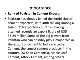 Importance
• Rank of Pakistan in Cement Export:
• Pakistan has already joined the world club of
cement exporters, with 48th ranking among a
totalof 116 exporting countries, having
attained recently an export figure of USD
33.24 million.Some of the big players from
Pakistan who can possibly play a major role in
the export of cement to India are Lucky
Cement, the largest cement producer in the
country, DG Khan CementCo, Maple Leaf
Cement, Attock Cement, among others.
 