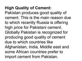High Quality of Cement:
Pakistan produces good quality of
cement. This is the main reason due
to which recently Russia is offering
high price for Pakistani cement.
Globally Pakistan is recognized for
producing good quality of cement
due to which countries like
Afghanistan, India, Middle east and
some African countries prefer to
import cement from Pakistan.
 