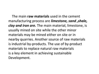 The main raw materials used in the cement
manufacturing process are limestone, sand ,shale,
clay and iron ore. The main material, limestone, is
usually mined on site while the other minor
materials may be mined either on site or in
nearby quarries. Another source of raw materials
is industrial by-products. The use of by-product
materials to replace natural raw materials
is a key element in achieving sustainable
Development.
 