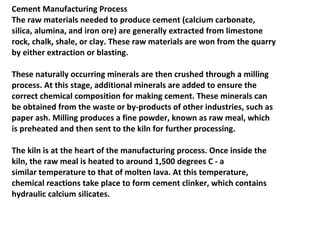 Cement Manufacturing Process
The raw materials needed to produce cement (calcium carbonate,
silica, alumina, and iron ore) are generally extracted from limestone
rock, chalk, shale, or clay. These raw materials are won from the quarry
by either extraction or blasting.
These naturally occurring minerals are then crushed through a milling
process. At this stage, additional minerals are added to ensure the
correct chemical composition for making cement. These minerals can
be obtained from the waste or by-products of other industries, such as
paper ash. Milling produces a fine powder, known as raw meal, which
is preheated and then sent to the kiln for further processing.
The kiln is at the heart of the manufacturing process. Once inside the
kiln, the raw meal is heated to around 1,500 degrees C - a
similar temperature to that of molten lava. At this temperature,
chemical reactions take place to form cement clinker, which contains
hydraulic calcium silicates.
 